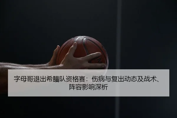 字母哥退出希腊队资格赛：伤病与复出动态及战术、阵容影响深析